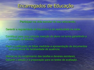 Encarregados de Educação  Participar na vida escolar do seu educando; Garantir a regularidade de frequência e de assiduidade às aulas; Contribuir para uma correcta inserção do aluno na turma garantindo a correcção de atitudes; Pedir a justificação de faltas mediante a apresentação de documentos comprovativos da necessidade de ausência; Inteirar-se do cumprimento das tarefas e deveres escolares; Garantir o estudo e a preparação para os testes de avaliação.   