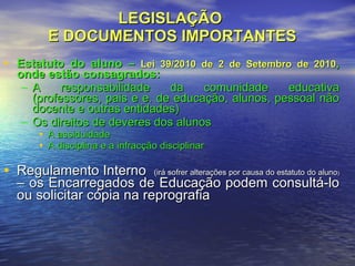 LEGISLAÇÃO  E DOCUMENTOS IMPORTANTES Estatuto do aluno –  Lei 39/2010 de 2 de Setembro de 2010 , onde estão consagrados: A responsabilidade da comunidade educativa (professores, pais e e. de educação, alunos, pessoal não docente e outras entidades) Os direitos de deveres dos alunos A assiduidade A disciplina e a infracção disciplinar Regulamento Interno  (irá sofrer alterações por causa do estatuto do aluno )  – os Encarregados de Educação podem consultá-lo ou solicitar cópia na reprografia  