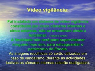 Vídeo vigilância: Foi instalado um sistema de vídeo vigilância constituído por cinco câmaras internas e cinco externas, não se encontram ainda a funcionar.  ( Faltam 3 switch) A finalidade não será para supervisionar ninguém mas sim, para salvaguardar o património da Escola. As imagens recolhidas só serão utilizadas em caso de vandalismo (durante as actividades lectivas as câmaras internas estarão desligadas). 