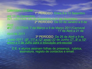 * Calendário Escolar:   1º PERÍODO:  Entre 8 e 13 Setembro até 17 de Dezembro  INT. LECTIVA: De 20 Dezembro a 31 de Dezembro 2º PERÍODO:  De 03 de Janeiro a 8 de Abril INT.  LECTIVA: 7 de Março a 9 de Março 2011/Carnaval   11 de Abril a 21 de Abril de 2011   3º PERÍODO : De 26 de Abril a 9 de Junho 2011  (9º, 11º e 12º anos ) 22 de Junho ( 7º, 8º e 10º anos) e 5 de Julho para a educação pré-escolar E.E. e alunos assinam folhas de presença,  rubrica, assinatura, registo de contactos e email. 