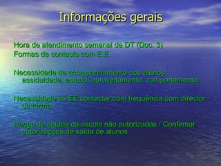 Informações gerais Hora de atendimento semanal de DT (Doc. 3)  Formas de contacto com E.E.  Necessidade de acompanhamento dos alunos: assiduidade, estudo, aproveitamento, comportamento… Necessidade do EE contactar com frequência com director de turma Perigo de saídas da escola não autorizadas / Confirmar autorizações de saída de alunos 