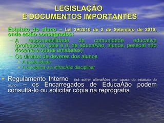 LEGISLAÇÃO  E DOCUMENTOS IMPORTANTES Estatuto do aluno –  Lei 39/2010 de 2 de Setembro de 2010 , onde estão consagrados: A responsabilidade da comunidade educativa (professores, pais e e. de educação, alunos, pessoal não docente e outras entidades) Os direitos de deveres dos alunos A assiduidade A disciplina e a infracção disciplinar Regulamento Interno  (irá sofrer alterações por causa do estatuto do aluno )  – os Encarregados de Educação podem consultá-lo ou solicitar cópia na reprografia  