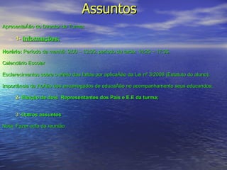 Assuntos  Apresentação do Director de Turma; 1-   Informações: Horário:  Período da manhã: 9:00 – 13:05; período da tarde: 14:25 – 17:35. Calendário Escolar Esclarecimentos sobre o efeito das faltas por aplicação da Lei nº 3/2008 (Estatuto do aluno); Importância da Acção dos encarregados de educação no acompanhamento seus educandos; 2-   Eleição de dois  Representantes dos Pais e E.E da turma; 3 - Outros assuntos Nota: Fazer acta da reunião 