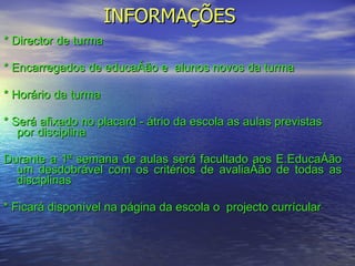 INFORMAÇÕES * Director de turma  * Encarregados de educação e  alunos novos da turma * Horário da turma * Será afixado no placard - átrio da escola as aulas previstas por disciplina Durante a 1ª semana de aulas será facultado aos E.Educação um desdobrável com os critérios de avaliação de todas as disciplinas * Ficará disponível na página da escola o  projecto currícular 