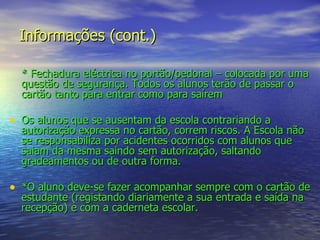 Informações (cont.) * Fechadura eléctrica no portão/pedonal – colocada por uma questão de segurança. Todos os alunos terão de passar o cartão tanto para entrar como para saírem Os alunos que se ausentam da escola contrariando a autorização expressa no cartão, correm riscos. A Escola não se responsabiliza por acidentes ocorridos com alunos que saiam da mesma saindo sem autorização, saltando gradeamentos ou de outra forma. *O aluno deve-se fazer acompanhar sempre com o cartão de estudante (registando diariamente a sua entrada e saída na recepção) e com a caderneta escolar. 