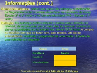 Informações (cont.) Alunos subsidiados :   (referir que quem não entregou a declaração da Segurança social o poderá ainda fazer na secretaria da nossa Escola (2º e 3º ciclos) e na Câmara Municipal (Pré – Escolar e 1º Ciclo).  Refeição :   No quiosque podem adquirir a senha para o almoço no refeitório da escola para um ou mais dias da semana. (mesmo os alunos subsidiados) ou no próprio dia, até às 10:45  horas  A compra da refeição tem que se fazer com, pelo menos, um dia de antecedência , mediante o pagamento de uma multa. O preço de uma refeição é o seguinte: O serviço de refeitório  só é feito até às 13:45 horas . Alunos Preço Escalão A Isentos Escalão B Não subsidiados 