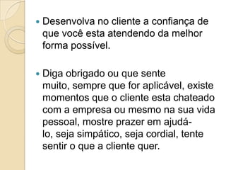    Desenvolva no cliente a confiança de
    que você esta atendendo da melhor
    forma possível.

   Diga obrigado ou que sente
    muito, sempre que for aplicável, existe
    momentos que o cliente esta chateado
    com a empresa ou mesmo na sua vida
    pessoal, mostre prazer em ajudá-
    lo, seja simpático, seja cordial, tente
    sentir o que a cliente quer.
 