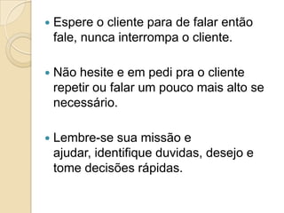    Espere o cliente para de falar então
    fale, nunca interrompa o cliente.

   Não hesite e em pedi pra o cliente
    repetir ou falar um pouco mais alto se
    necessário.

   Lembre-se sua missão e
    ajudar, identifique duvidas, desejo e
    tome decisões rápidas.
 