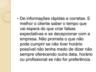    De informações rápidas e corretas. E
    melhor o cliente saber o tempo que
    vai espera do que criar falsas
    expectativas e se decepcionar com a
    empresa. Não prometa o que não
    pode cumprir se não tiver horário
    possível não tenha medo de dizer não
    sempre oferecendo outra data, horário
    ou profissional se não for preferência.
 