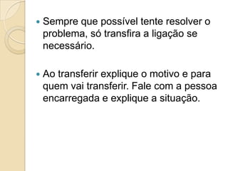    Sempre que possível tente resolver o
    problema, só transfira a ligação se
    necessário.

   Ao transferir explique o motivo e para
    quem vai transferir. Fale com a pessoa
    encarregada e explique a situação.
 