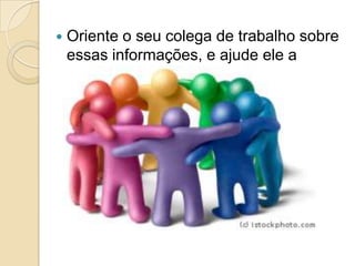    Oriente o seu colega de trabalho sobre
    essas informações, e ajude ele a
    executá-la.
 