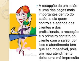    A recepção de um salão
    e uma das peças mais
    importantes dentro do
    salão, e ela quem
    controla a agenda dos
    clientes e dos
    profissionais, a recepção
    e o primeiro contato do
    cliente com o salão, por
    isso o atendimento tem
    que ser impecável, pois
    um mau atendimento
    deixa uma má impressão
 