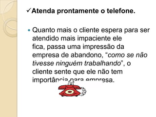 Atenda prontamente o telefone.

   Quanto mais o cliente espera para ser
    atendido mais impaciente ele
    fica, passa uma impressão da
    empresa de abandono, “como se não
    tivesse ninguém trabalhando”, o
    cliente sente que ele não tem
    importância para empresa.
 