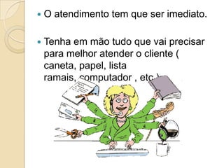    O atendimento tem que ser imediato.

   Tenha em mão tudo que vai precisar
    para melhor atender o cliente (
    caneta, papel, lista
    ramais, computador , etc.).
 