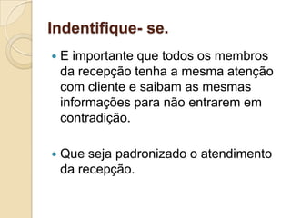 Indentifique- se.
   E importante que todos os membros
    da recepção tenha a mesma atenção
    com cliente e saibam as mesmas
    informações para não entrarem em
    contradição.

   Que seja padronizado o atendimento
    da recepção.
 