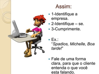 Assim:
 1-Identifique a
  empresa.
 2-Identifique – se.
 3-Cumprimente.


   Ex.:
    “Spadios, Michelle, Boa
    tarde!”

   Fale de uma forma
    clara, para que o cliente
    entenda o que você
    esta falando.
 