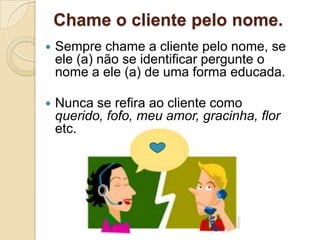 Chame o cliente pelo nome.
   Sempre chame a cliente pelo nome, se
    ele (a) não se identificar pergunte o
    nome a ele (a) de uma forma educada.

   Nunca se refira ao cliente como
    querido, fofo, meu amor, gracinha, flor
    etc.
 