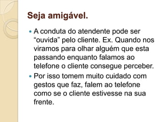 Seja amigável.
 A conduta do atendente pode ser
  “ouvida” pelo cliente. Ex. Quando nos
  viramos para olhar alguém que esta
  passando enquanto falamos ao
  telefone o cliente consegue perceber.
 Por isso tomem muito cuidado com
  gestos que faz, falem ao telefone
  como se o cliente estivesse na sua
  frente.
 