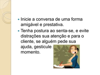  Inicie a conversa de uma forma
  amigável e prestativa.
 Tenha postura ao senta-se, e evite
  distrações sua atenção e para o
  cliente, se alguém pede sua
  ajuda, gesticule pedindo um
  momento.
 