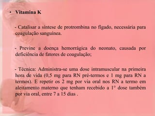 • Vitamina K
- Catalisar a síntese de protrombina no fígado, necessária para
coagulação sanguínea.
- Previne a doença hemorrágica do neonato, causada por
deficiência de fatores de coagulação;
- Técnica: Administra-se uma dose intramuscular na primeira
hora de vida (0,5 mg para RN pré-termos e 1 mg para RN a
termos). E repetir os 2 mg por via oral nos RN a termo em
aleitamento materno que tenham recebido a 1° dose também
por via oral, entre 7 a 15 dias .
 