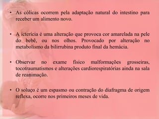 • As cólicas ocorrem pela adaptação natural do intestino para
receber um alimento novo.
• A icterícia é uma alteração que provoca cor amarelada na pele
do bebê, ou nos olhos. Provocado por alteração no
metabolismo da bilirrubina produto final da hemácia.
• Observar no exame físico malformações grosseiras,
tocotraumatismos e alterações cardiorespiratórias ainda na sala
de reanimação.
• O soluço é um espasmo ou contração do diafragma de origem
reflexa, ocorre nos primeiros meses de vida.
 