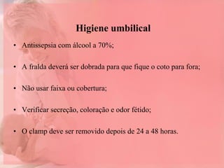 Higiene umbilical
• Antissepsia com álcool a 70%;
• A fralda deverá ser dobrada para que fique o coto para fora;
• Não usar faixa ou cobertura;
• Verificar secreção, coloração e odor fétido;
• O clamp deve ser removido depois de 24 a 48 horas.
 
