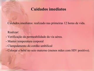 Cuidados imediatos
• Cuidados imediatos: realizado nas primeiras 12 horas de vida.
• Realizar:
- Verificação da permeabilidade da via aérea.
- Manter temperatura corporal
- Clampeamento do cordão umbilical
- Colocar o bebê no seio materno (menos mães com HIV positivo).
 