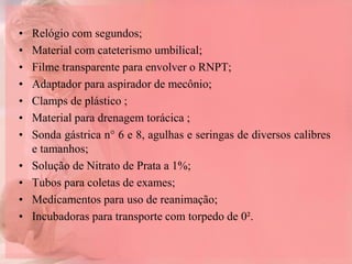 • Relógio com segundos;
• Material com cateterismo umbilical;
• Filme transparente para envolver o RNPT;
• Adaptador para aspirador de mecônio;
• Clamps de plástico ;
• Material para drenagem torácica ;
• Sonda gástrica n° 6 e 8, agulhas e seringas de diversos calibres
e tamanhos;
• Solução de Nitrato de Prata a 1%;
• Tubos para coletas de exames;
• Medicamentos para uso de reanimação;
• Incubadoras para transporte com torpedo de 0².
 