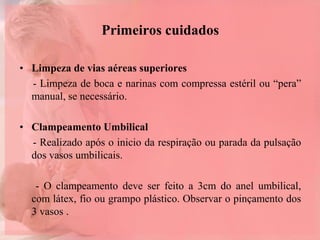 Primeiros cuidados
• Limpeza de vias aéreas superiores
- Limpeza de boca e narinas com compressa estéril ou “pera”
manual, se necessário.
• Clampeamento Umbilical
- Realizado após o inicio da respiração ou parada da pulsação
dos vasos umbilicais.
- O clampeamento deve ser feito a 3cm do anel umbilical,
com látex, fio ou grampo plástico. Observar o pinçamento dos
3 vasos .
 