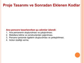 Proje Tasarımı ve Sonradan Eklenen Kodlar




 Ana pencere tasarlanırken şu adımlar izlendi:
 1.   Ana pencerenin oluşturulması ve çalıştırılması.
 2.   Metotlara bölme ve constructerdan çağırılması.
 3.   Pencere içerisinde ögelerin oluşturulması ve yerleştirilmesi.
 4.   Action özelliği verme.
 