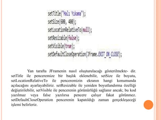 Yan tarafta JFramenin nasıl oluşturulacağı gösterilmekte- dir.
setTitle ile penceremize bir başlık eklenebilir, setSize ile boyutu,
setLocationRelativeTo ile penceremizin ekranın hangi konumunda
açılacağını ayarlayabiliriz. setResizable ile yeniden boyutlandırma özelliği
değiştirilebilir, setVisible ile pencerenin görünürlüğü sağlanır ancak; bu kod
yazılmaz veya false yazılırsa pencere çalışır fakat görünmez.
setDefaultCloseOperation pencerenin kapatıldığı zaman gerçekleşeceği
işlemi belirleriz.
 