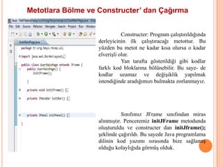 Metotlara Bölme ve Constructer’ dan Çağırma


                              Constructer: Program çalıştırıldığında
                   derleyicinin ilk çalıştıracağı metottur. Bu
                   yüzden bu metot ne kadar kısa olursa o kadar
                   elverişli olur.
                              Yan tarafta gösterildiği gibi kodlar
                   farklı kod bloklarına bölünebilir. Bu saye- de
                   kodlar uzamaz ve değişiklik yapılmak
                   istendiğinde aradığımızı bulmakta zorlanmayız.




                              Sınıfımız JFrame sınıfından miras
                   alınmıştır. Penceremiz initJFrame metodunda
                   oluşturuldu ve constructer dan initJframe();
                   şeklinde çağırıldı. Bu sayede Java programlama
                   dilinin kod yazımı sırasında bize sağlamış
                   olduğu kolaylığıda görmüş olduk.
 