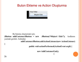 Buton Ekleme ve Action Oluşturma




        Bu butonu oluşturmak için;
JButton addCustemerJButton = new JButton(“Müşteri Ekle”); kodlarını
yazmak gerekir. Ardından
                   addCustemerJButton.addActionListener(new ActionListener)
{
                           public void actionPerformed(ActionEvent arg0) {

                                  new AddCustemerGui();
                                                 }
});
 