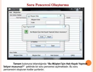 Soru Penceresi Oluşturma




         Tamam butonuna tıklandığında “Bu Müşteri İçin Halı Kaydı Yapmak
İstiyor musunuz?” şeklinde bir soru penceresi açılmaktadır. Bu soru
penceresini oluşturan kodlar şunlardır;
 