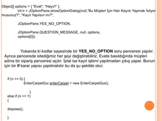 Object[] options = { "Evet", "Hayır!" };
          int n = JOptionPane.showOptionDialog(null,"Bu Müşteri İçin Halı Kayıdı Yapmak İstiyor
musunuz?", "Kayıt Yapılsın mı?",

          JOptionPane.YES_NO_OPTION,

          JOptionPane.QUESTION_MESSAGE, null, options,
          options[0]);



             Yukarıda ki kodlar sayesinde bir YES_NO_OPTION soru penceresi yapılır.
 Ayrıca pencerede istediğimiz her şeyi değiştirebiliriz. Evete basıldığında müşteri
 adına bir sipariş penceresi açılır. İptal ise kayıt işlemi yapılmadan çıkış yapar. Bunun
 için bir if karar yapısı yapılmalıdır bu da şu şekilde olur;


   if (n == 0) {
               EnterCarpetGui enterCarpet = new EnterCarpetGui();

                  }
   else if (n == 1)
   {

   dispose();

   }
 