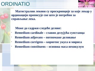 ORDINATIO
Магистрални лекови су проскрипције за које лекар у
ординацији прописује све што је потребно за
справљање лека.
Може да садржи следеће делове:
•
Remedium cardinale – главно делујућа супстанца
•
Remedium adjuvans – потпомаже деловање
•
Remedium corrigens – коригенс укуса и мириса
•
Remedium constituens – основна маса вехикулум
 