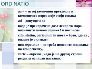 ORDINATIO
•
aa – у истој количини претходна и
компонента поред које стоји ознака
•
ad – допунити до
•
када је прекорачена доза лекар то мора
назначити знаком узвика ! и потписом
•
cito, statim, periculum in mora – брзо, одмах ,
опасно је оклевати
•
non repetatur – не треба поновити издавање
по том рецепту,
•
verte – окрени , када је на другој страни
рецепта написан наставак
 