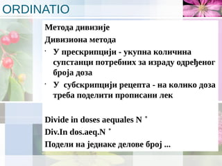 ORDINATIO
Метода дивизије
Дивизиона метода
•
У прескрипцији - укупна количина
супстанци потребних за израду одређеног
броја доза
•
У субскрипцији рецепта - на колико доза
треба поделити прописани лек
Divide in doses aequales N ˚
Div.In dos.aeq.N ˚
Подели на једнаке делове број ...
 