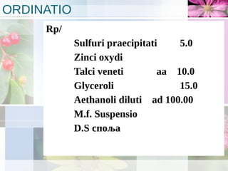 ORDINATIO
Rp/
Sulfuri praecipitati 5.0
Zinci oxydi
Talci veneti aa 10.0
Glyceroli 15.0
Aethanoli diluti ad 100.00
M.f. Suspensio
D.S споља
 