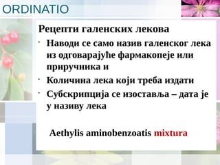 ORDINATIO
Рецепти галенских лекова
•
Наводи се само назив галенског лека
из одговарајуће фармакопеје или
приручника и
•
Количина лека који треба издати
•
Субскрипција се изоставља – дата је
у називу лека
Aethylis aminobenzoatis mixtura
 
