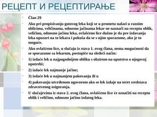 РЕЦЕПТ И РЕЦЕПТИРАЊЕ
•
Član 29
•
Ako pri propisivanju gotovog leka koji se u prometu nalazi u raznim
oblicima, veličinama, odnosno jačinama lekar ne naznači na receptu oblik,
veličinu, odnosno jačinu leka, ovlašćeno lice dužno je da pre izdavanja
leka upozori na to lekara i pokuša da se s njim sporazume, ako je to
moguće.
•
Ako ovlašćeno lice, u slučaju iz stava 1. ovog člana, nema mogućnosti da
se sporazume sa lekarom, postupiće na sledeći način:
•
1) izdaće lek u najpogodnijem obliku s obzirom na uputstvo o njegovoj
upotrebi;
•
2) izdaće lek najmanje jačine;
•
3) izdaće lek u najmanjem pakovanju ili u
•
4) pakovanju utvrđenom ugovorom ako se lek izdaje na teret sredstava
zdravstvenog osiguranja.
•
U slučajevima iz stava 2. ovog člana, ovlašćeno lice će označiti na receptu
oblik i veličinu, odnosno jačinu izdatog leka.
 