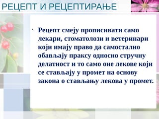 РЕЦЕПТ И РЕЦЕПТИРАЊЕ
•
Рецепт смеју прописивати само
лекари, стоматолози и ветеринари
који имају право да самостално
обављају праксу односно стручну
делатност и то само оне лекове који
се стављају у промет на основу
закона о стављању лекова у промет.
 