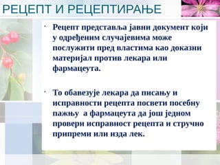 РЕЦЕПТ И РЕЦЕПТИРАЊЕ
•
Рецепт представља јавни документ који
у одређеним случајевима може
послужити пред властима као доказни
материјал против лекара или
фармацеута.
•
То обавезује лекара да писању и
исправности рецепта посвети посебну
пажњу а фармацеута да још једном
провери исправност рецепта и стручно
припреми или изда лек.
 