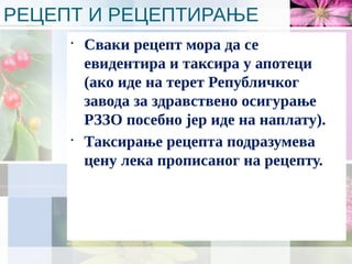 РЕЦЕПТ И РЕЦЕПТИРАЊЕ
•
Сваки рецепт мора да се
евидентира и таксира у апотеци
(ако иде на терет Републичког
завода за здравствено осигурање
РЗЗО посебно јер иде на наплату).
•
Таксирање рецепта подразумева
цену лека прописаног на рецепту.
 
