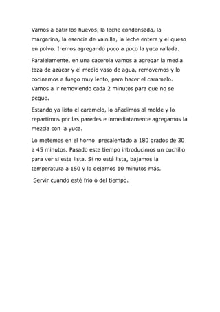 Vamos a batir los huevos, la leche condensada, la
margarina, la esencia de vainilla, la leche entera y el queso
en polvo. Iremos agregando poco a poco la yuca rallada.

Paralelamente, en una cacerola vamos a agregar la media
taza de azúcar y el medio vaso de agua, removemos y lo
cocinamos a fuego muy lento, para hacer el caramelo.
Vamos a ir removiendo cada 2 minutos para que no se
pegue.

Estando ya listo el caramelo, lo añadimos al molde y lo
repartimos por las paredes e inmediatamente agregamos la
mezcla con la yuca.

Lo metemos en el horno precalentado a 180 grados de 30
a 45 minutos. Pasado este tiempo introducimos un cuchillo
para ver si esta lista. Si no está lista, bajamos la
temperatura a 150 y lo dejamos 10 minutos más.

Servir cuando esté frio o del tiempo.
 