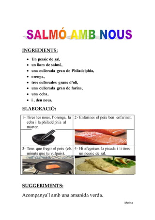INGREDIENTS:
 Un pessic de sal,
 un llom de salmó,
 una cullerada gran de Philadelphia,
 orenga,
 tres cullerades grans d’oli,
 una cullerada gran de farina,
 una ceba,
 i , deu nous.
ELABORACIÓ:
1- Tires les nous, l’orenga, la
ceba i la philadelphia al
morter.
2- Enfarines el peix ben enfarinat.
3- Tens que fregir el peix (els
minuts que tu vulguis).
4- Hi afegeixes la picada i li tires
un pessic de sal.
SUGGERIMENTS:
Acompanya’l amb una amanida verda.
Marina
 