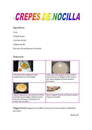 Ingredients:
2 ous
125g de farina
¼ de litre de llet
150g de nocilla
Una mica de mantega per a la paella
Elaboració:
1.En primer lloc agafem un bol,
trenquem els ous i els batim.
2.En segon lloc agafem el bol on hem
batut els ous i hi afegim la llet. A poc a
poc anem afegint la farina mentres
barrejem.
3.Quan tinguem la mescla feta escalfem
la paella i quan estigui calenta posem
una mica de massa i la fem per un
costat i per un altre.
Quan estiguin fets els col·loques al plat i
li poses la nocilla.
Suggeriments:suggereixo enrotllar el crep i posar-li sucre glass o melmelada
per sobre.
Martina N.
 