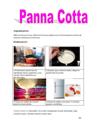 Ingredients:
500ml de nata permuntar, 250ml de lletsencera,50gde sucre,5 fullesde gelatina,1branca de
canyellai laratlladurad’unallimona.
Elaboració:
Sygeriments:Desmotlla en un plat i acompanyar-la amb melmelada, sirop,
caramel o coulis...De totes maneres estara bona.
Inés
1.Primerament posem tots els
ingredients,menys la gelatina, a una
cassola. Posa la gelatina a un
bol amb aigua.
2.Després, quan comenci a bullir, afegimla
gelatina ben escurrida.
3.Treiem els motlles de l’armari i
posem la mescla dintre.
4.Posem els motlles a la nevera 7 o 8 hores
perquè es solidifiqui.
 