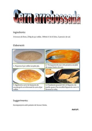 Ingredients:
3 trossos de llom, 250g de pa ratllat, 300ml d ‘oli d’oliva ,3 pessics de sal.
Elaboració:
1. Fiquem el pa ratllat un plat pla.
2. Trenquem els ous i els posem a un plat
de sopa,i batre els ous.
3. Agafem la carn i la banyem als
ous,després arrebossem la carn al pa
ratllat.
4. Finalment posem l’oli i el fiquem a la
paella quan s’ha escalfat fiquem la carn i li
donem la volta.
Suggeriments:
Acompanyem amb patates de bossa i fanta.
AdriàP.
 
