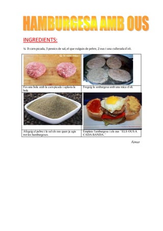 INGREDIENTS:
¼ D carn picada, 3 pessics de sal, el que vulguis de pebre, 2 ous i una cullerada d`oli.
Fes una bola amb la carn picada i aplasta la
bola
Fregeig la amburgesa amb una mica d´oli.
Afegeig el pebre i la sal els ous quan ja agis
tret les hamburgeses.
Emplata l´amburgesa i els ous ``ELS OUS A
CADA BANDA.´´
Aimar
 